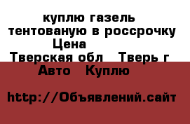 куплю газель  тентованую в россрочку  › Цена ­ 150 000 - Тверская обл., Тверь г. Авто » Куплю   